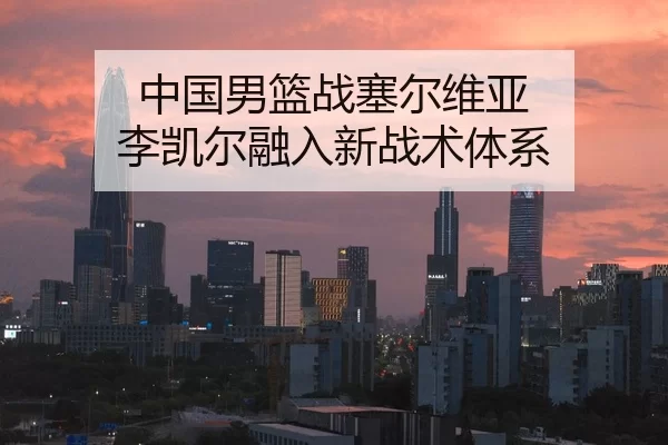 中国男篮战塞尔维亚 李凯尔融入新战术体系