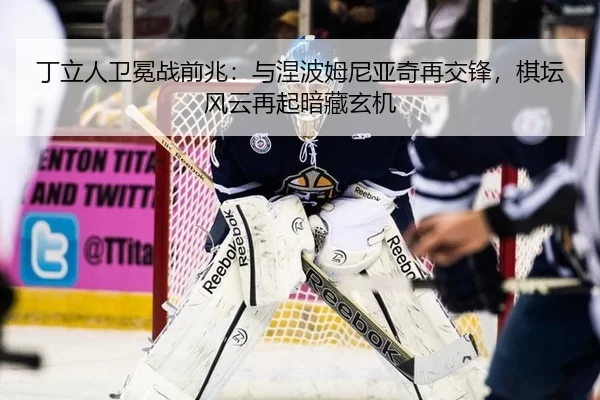 丁立人卫冕战前兆：与涅波姆尼亚奇再交锋，棋坛风云再起暗藏玄机