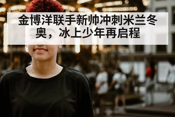 金博洋联手新帅冲刺米兰冬奥，冰上少年再启程